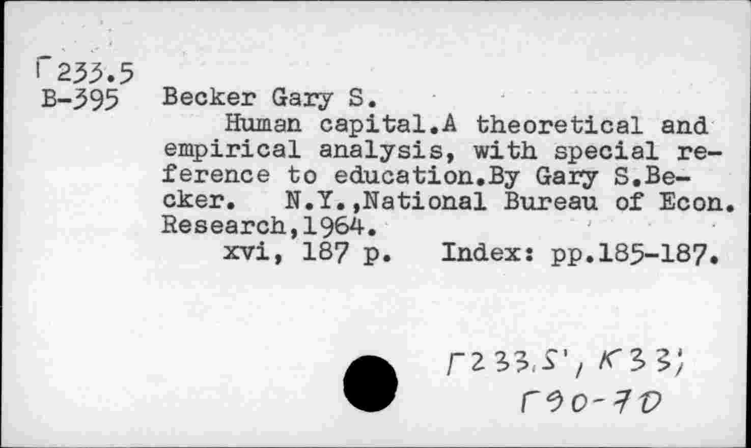 ﻿r233.5 B-395
Becker Gary S.
Human capital.A theoretical and empirical analysis, with special reference to education.By Gary S.Becker. N.Y.»National Bureau of Econ. Research,1964.
xvi, 187 p. Index: pp.185-187.
WO'IV